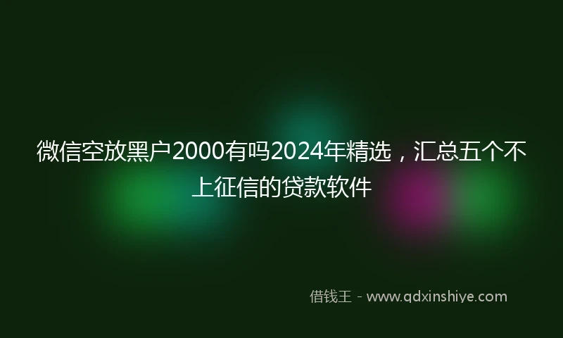 微信空放黑户2000有吗2024年精选，汇总五个不上征信的贷款软件