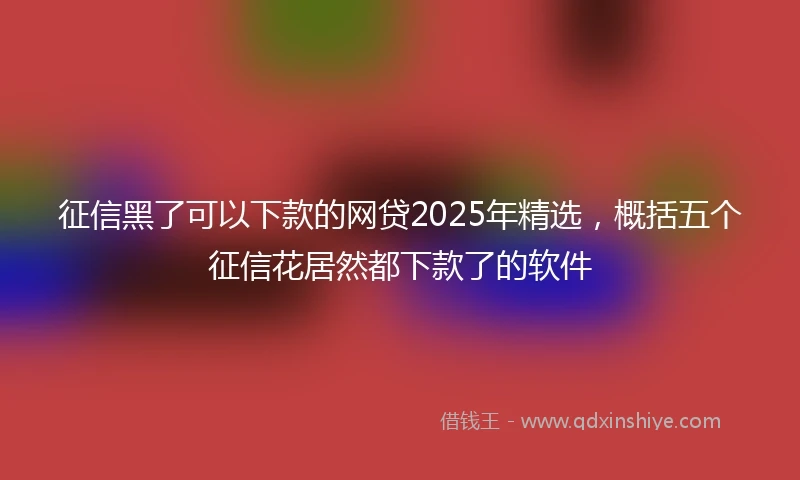 征信黑了可以下款的网贷2025年精选，概括五个征信花居然都下款了的软件