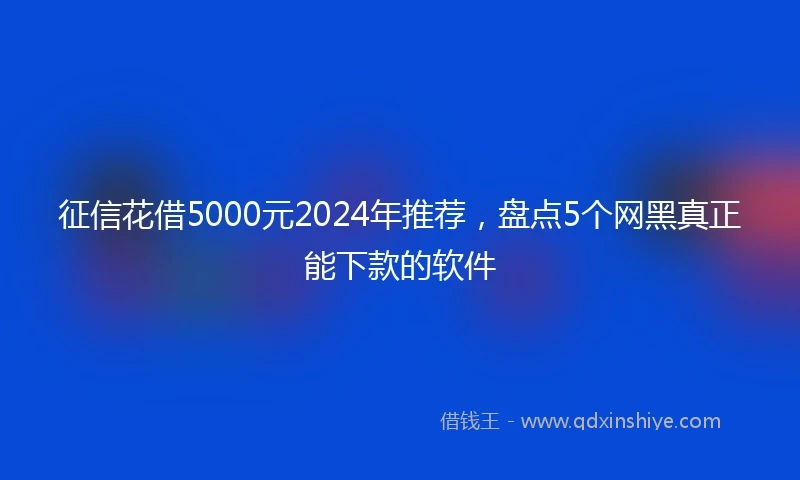 征信花借5000元2024年推荐，盘点5个网黑真正能下款的软件