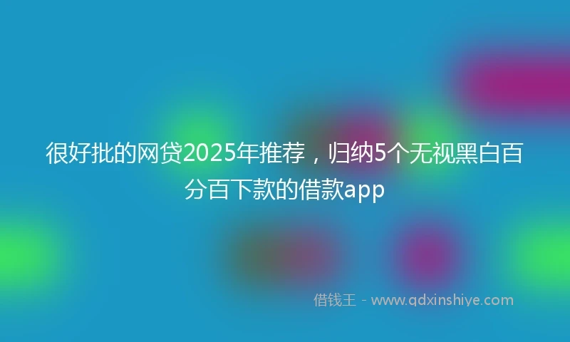 很好批的网贷2025年推荐，归纳5个无视黑白百分百下款的借款app