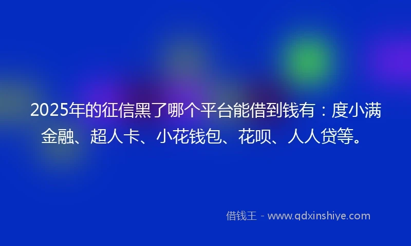 2025年的征信黑了哪个平台能借到钱有：度小满金融、超人卡、小花钱包、花呗、人人贷等。