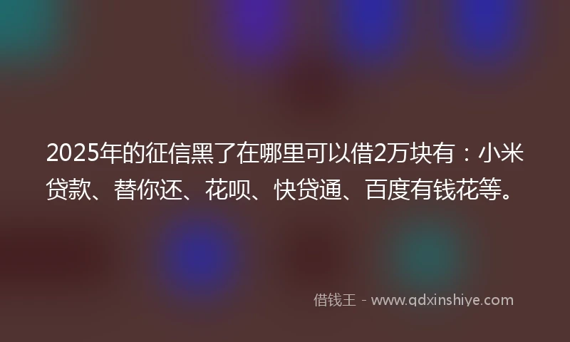 2025年的征信黑了在哪里可以借2万块有：小米贷款、替你还、花呗、快贷通、百度有钱花等。