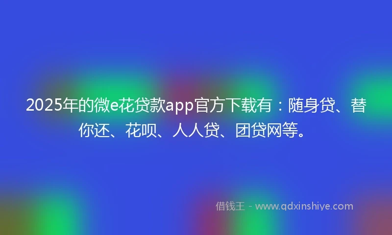 2025年的微e花贷款app官方下载有：随身贷、替你还、花呗、人人贷、团贷网等。