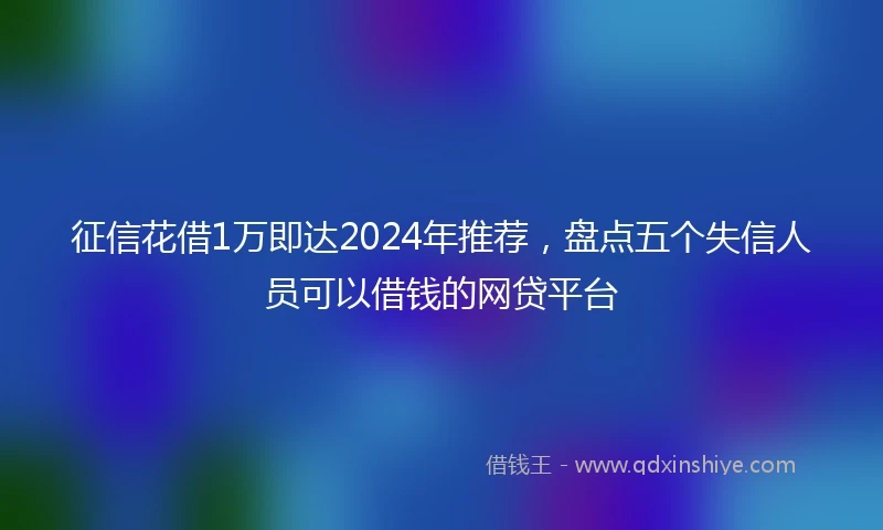 征信花借1万即达2024年推荐，盘点五个失信人员可以借钱的网贷平台