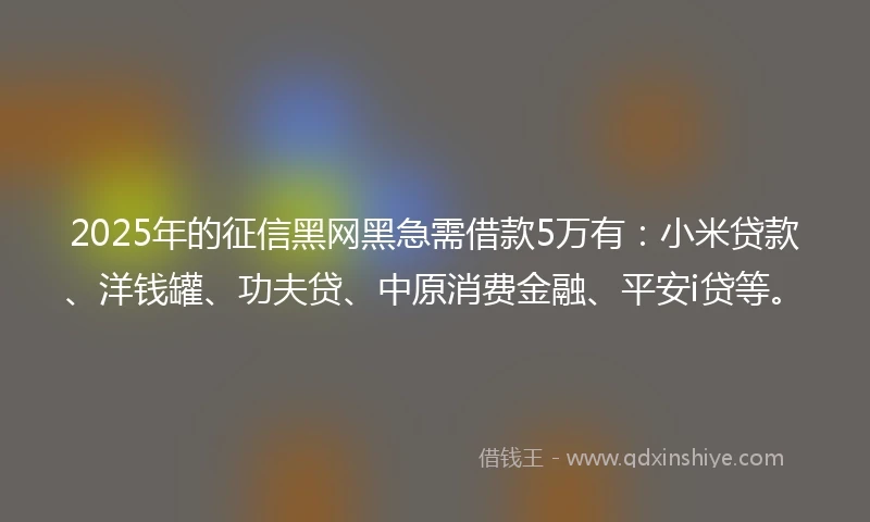 2025年的征信黑网黑急需借款5万有:小米贷款、洋钱罐、功夫贷、中原消费金融、平安i贷等。