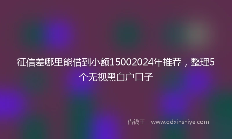 征信差哪里能借到小额15002024年推荐，整理5个无视黑白户口子
