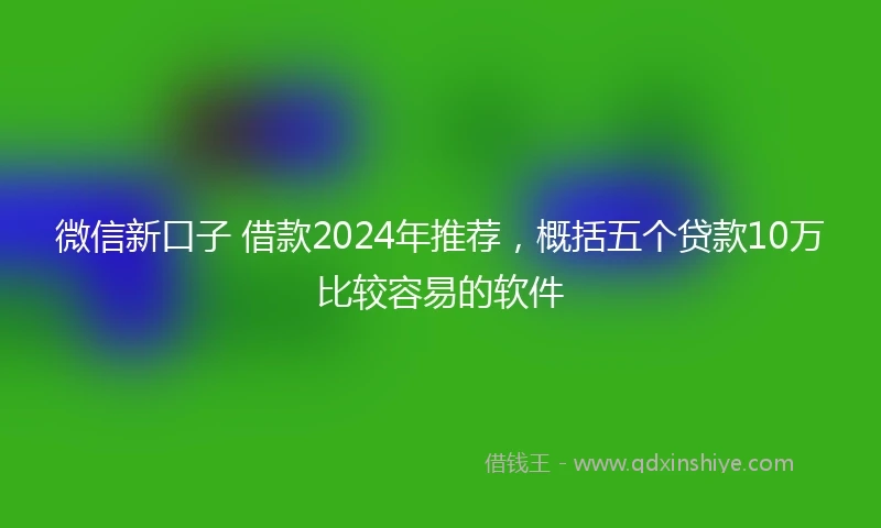 微信新口子 借款2024年推荐,概括五个贷款10万比较容易的软件