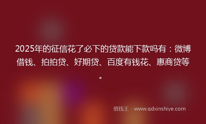 2025年的征信花了必下的贷款能下款吗有：微博借钱、拍拍贷、好期贷、百度有钱花、惠商贷等。