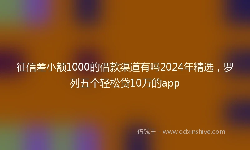 征信差小额1000的借款渠道有吗2024年精选，罗列五个轻松贷10万的app