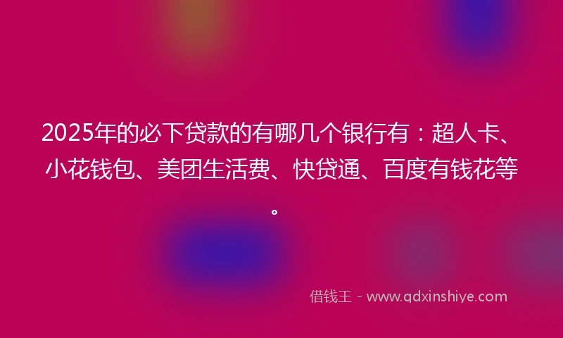 2025年的必下贷款的有哪几个银行有：超人卡、小花钱包、美团生活费、快贷通、百度有钱花等。