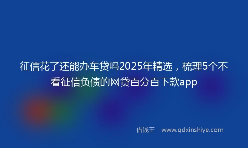 征信花了还能办车贷吗2025年精选，梳理5个不看征信负债的网贷百分百下款app