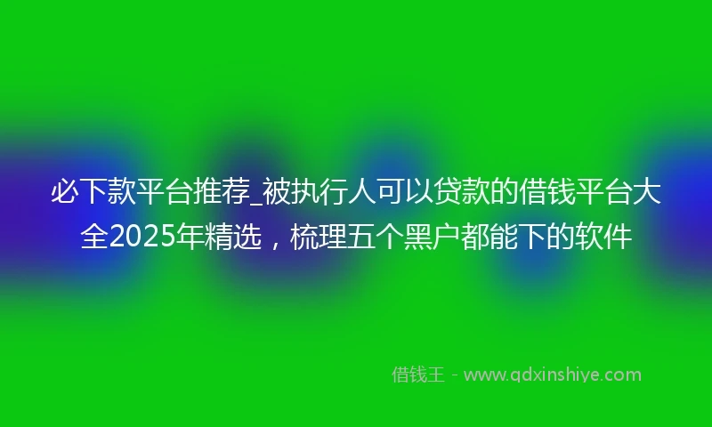 必下款平台推荐_被执行人可以贷款的借钱平台大全2025年精选，梳理五个黑户都能下的软件