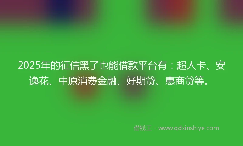 2025年的征信黑了也能借款平台有：超人卡、安逸花、中原消费金融、好期贷、惠商贷等。