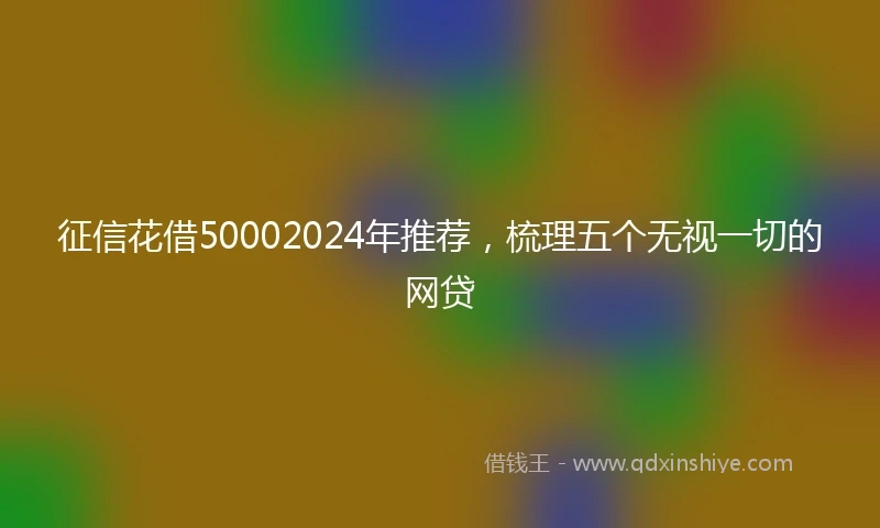 征信花借50002024年推荐，梳理五个无视一切的网贷