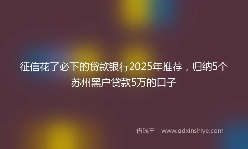 征信花了必下的贷款银行2025年推荐，归纳5个苏州黑户贷款5万的口子