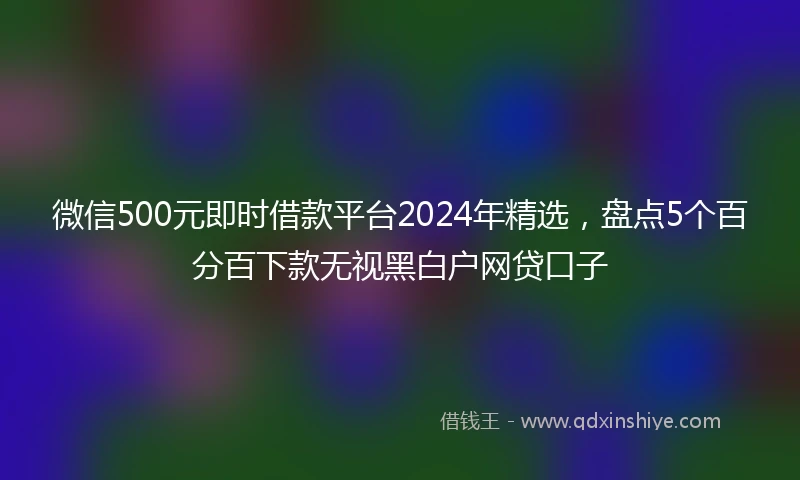 微信500元即时借款平台2024年精选，盘点5个百分百下款无视黑白户网贷口子