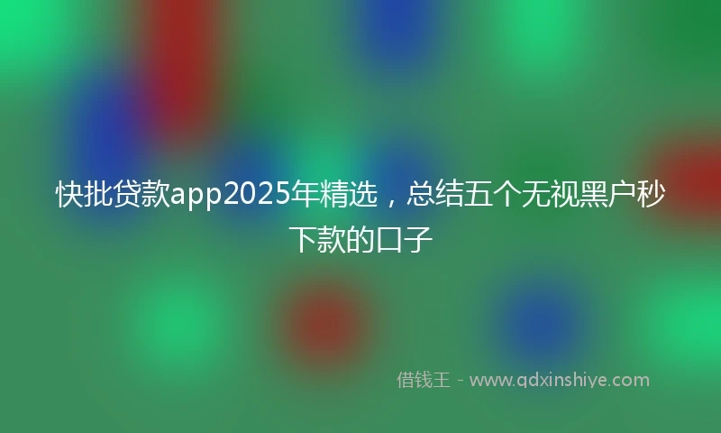 快批贷款app2025年精选，总结五个无视黑户秒下款的口子