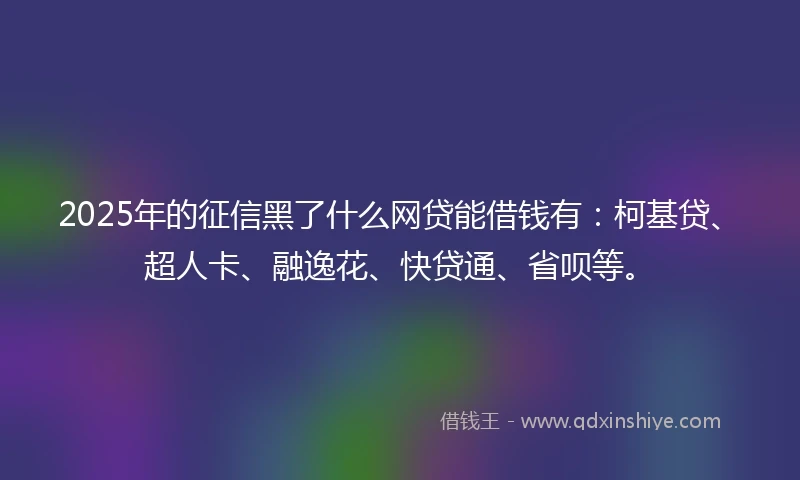 2025年的征信黑了什么网贷能借钱有：柯基贷、超人卡、融逸花、快贷通、省呗等。