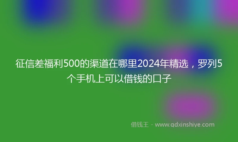 征信差福利500的渠道在哪里2024年精选，罗列5个手机上可以借钱的口子