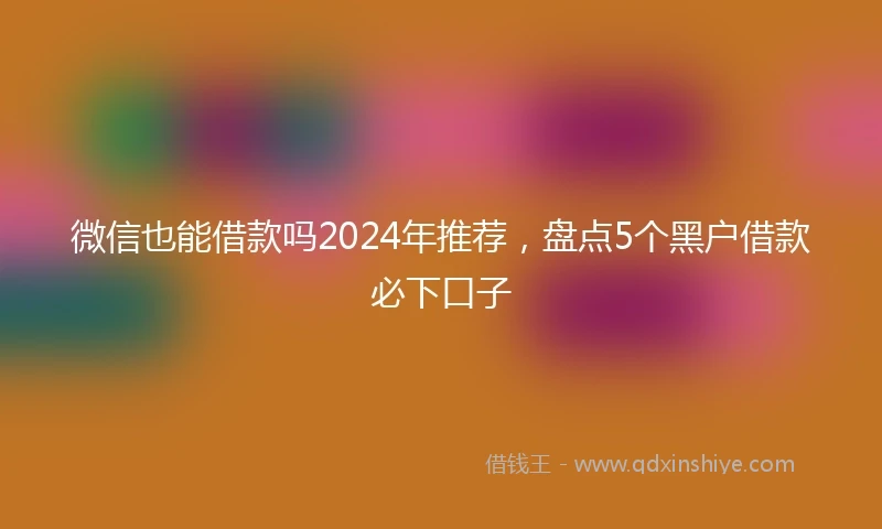 微信也能借款吗2024年推荐，盘点5个黑户借款必下口子