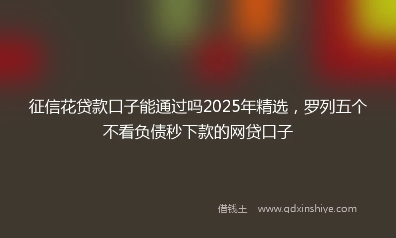 征信花贷款口子能通过吗2025年精选，罗列五个不看负债秒下款的网贷口子