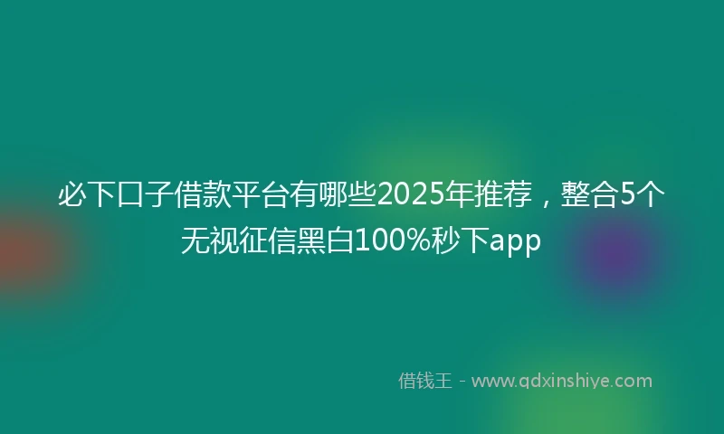 必下口子借款平台有哪些2025年推荐，整合5个无视征信黑白100%秒下app