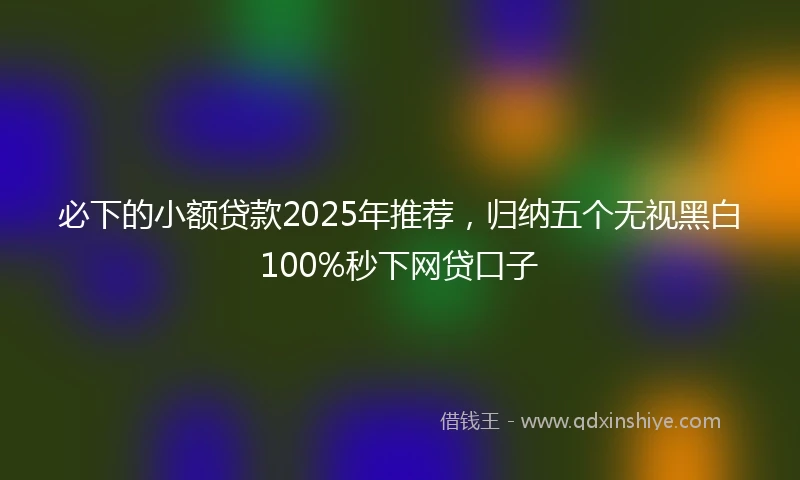 必下的小额贷款2025年推荐，归纳五个无视黑白100%秒下网贷口子