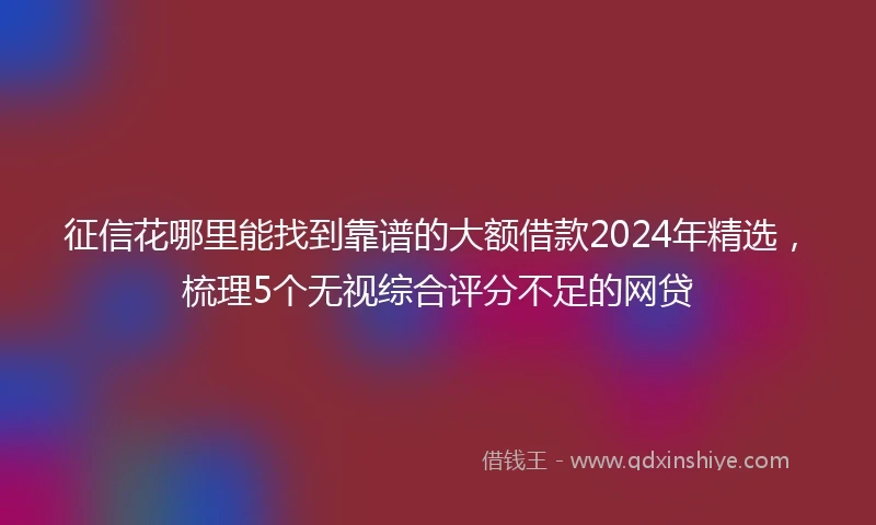 征信花哪里能找到靠谱的大额借款2024年精选，梳理5个无视综合评分不足的网贷
