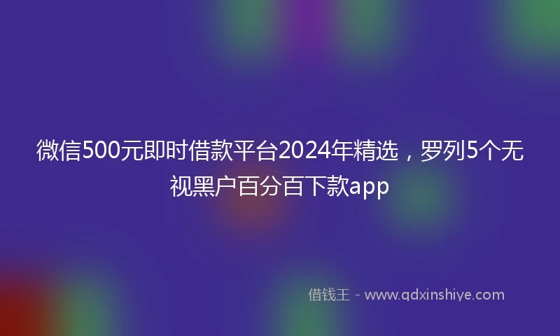 微信500元即时借款平台2024年精选，罗列5个无视黑户百分百下款app