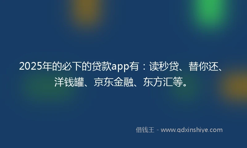 2025年的必下的贷款app有：读秒贷、替你还、洋钱罐、京东金融、东方汇等。