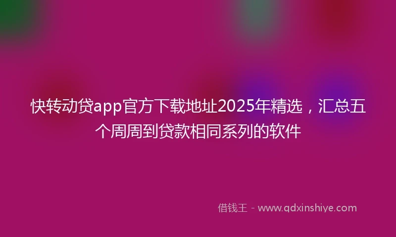 快转动贷app官方下载地址2025年精选，汇总五个周周到贷款相同系列的软件