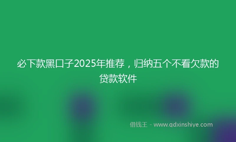 必下款黑口子2025年推荐，归纳五个不看欠款的贷款软件