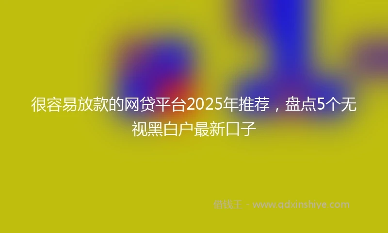 很容易放款的网贷平台2025年推荐，盘点5个无视黑白户最新口子