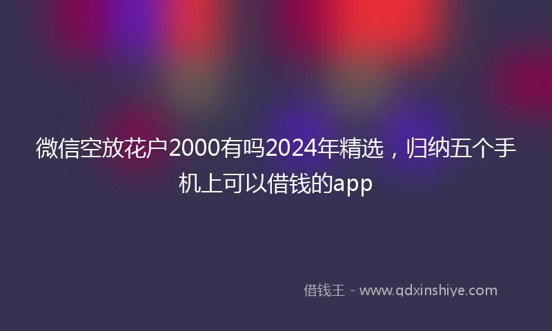 微信空放花户2000有吗2024年精选，归纳五个手机上可以借钱的app