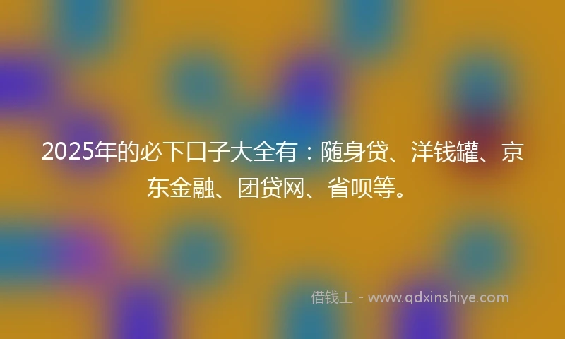 2025年的必下口子大全有：随身贷、洋钱罐、京东金融、团贷网、省呗等。