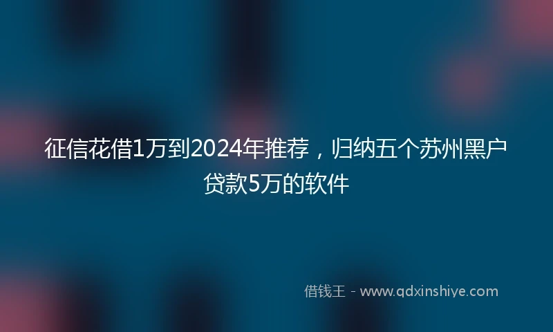 征信花借1万到2024年推荐，归纳五个苏州黑户贷款5万的软件