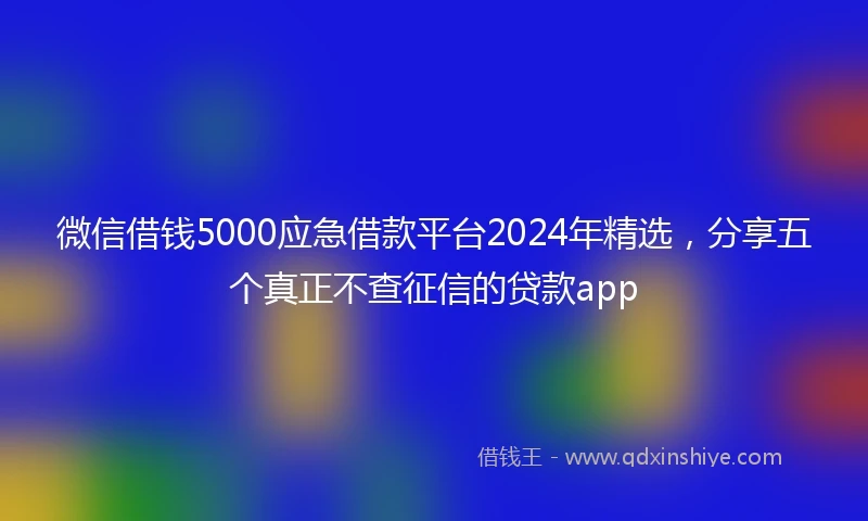 微信借钱5000应急借款平台2024年精选,分享五个真正不查征信的贷款app