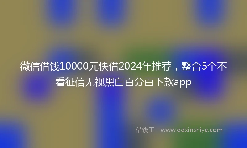 微信借钱10000元快借2024年推荐，整合5个不看征信无视黑白百分百下款app