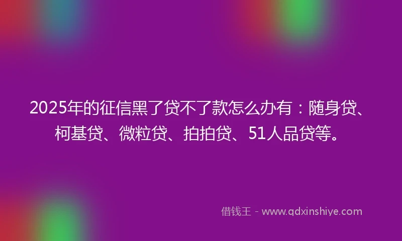 2025年的征信黑了贷不了款怎么办有：随身贷、柯基贷、微粒贷、拍拍贷、51人品贷等。