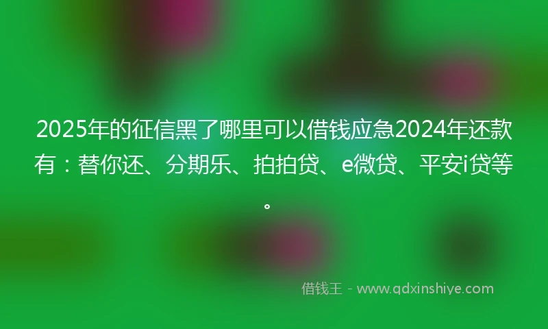 2025年的征信黑了哪里可以借钱应急2024年还款有：替你还、分期乐、拍拍贷、e微贷、平安i贷等。