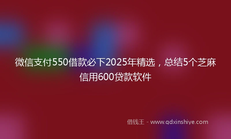 微信支付550借款必下2025年精选，总结5个芝麻信用600贷款软件