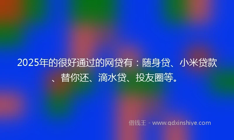 2025年的很好通过的网贷有：随身贷、小米贷款、替你还、滴水贷、投友圈等。