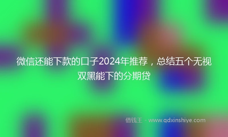 微信还能下款的口子2024年推荐，总结五个无视双黑能下的分期贷