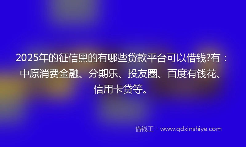 2025年的征信黑的有哪些贷款平台可以借钱?有：中原消费金融、分期乐、投友圈、百度有钱花、信用卡贷等。