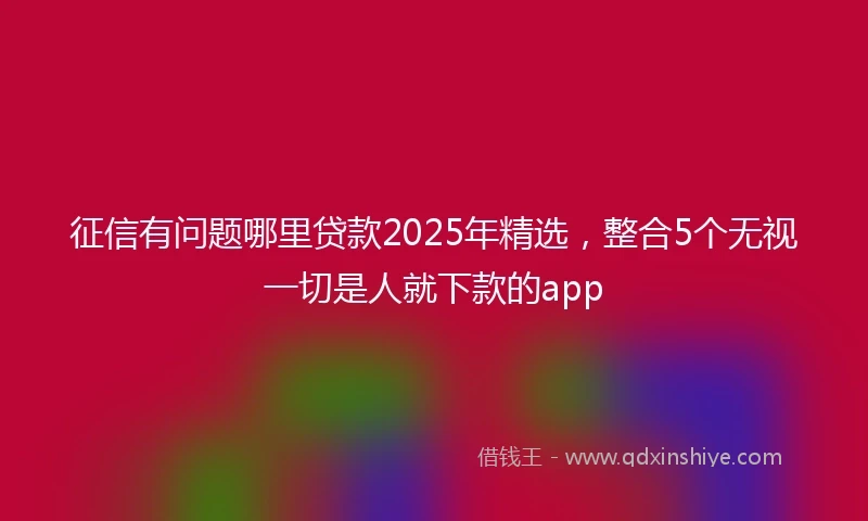 征信有问题哪里贷款2025年精选，整合5个无视一切是人就下款的app