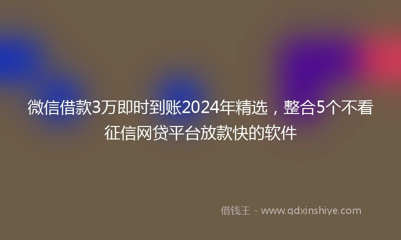 微信借款3万即时到账2024年精选，整合5个不看征信网贷平台放款快的软件