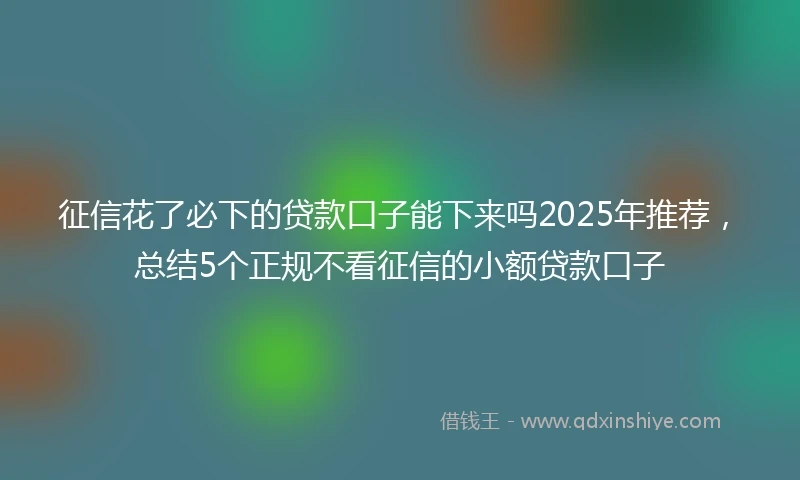 征信花了必下的贷款口子能下来吗2025年推荐，总结5个正规不看征信的小额贷款口子