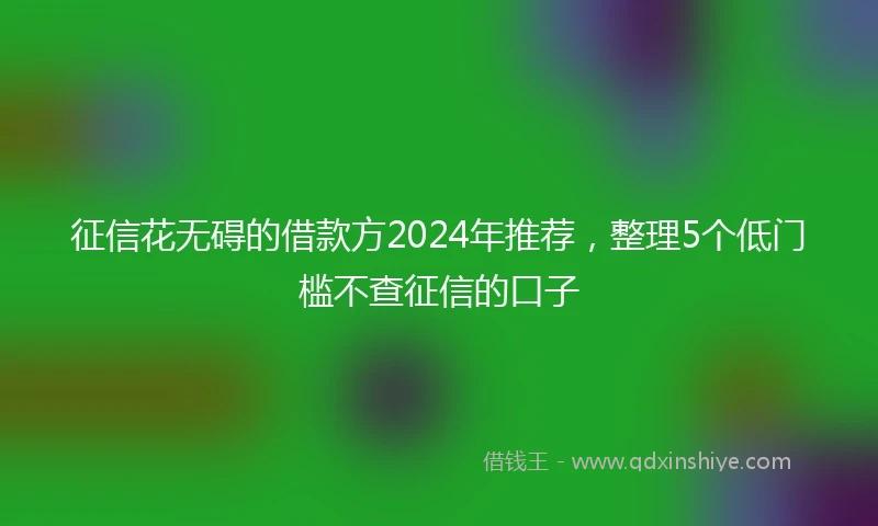 征信花无碍的借款方2024年推荐，整理5个低门槛不查征信的口子