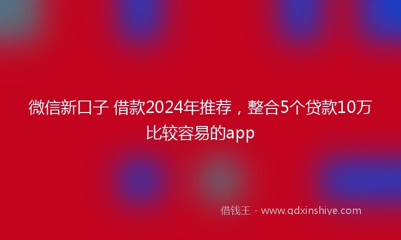 微信新口子 借款2024年推荐，整合5个贷款10万比较容易的app
