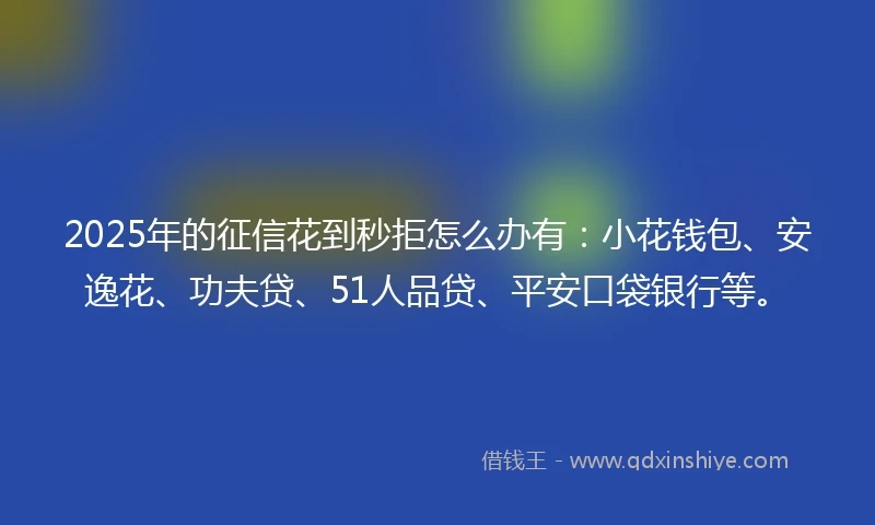 2025年的征信花到秒拒怎么办有：小花钱包、安逸花、功夫贷、51人品贷、平安口袋银行等。